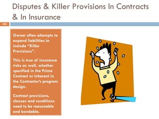 Disputes & Killer Provisions In Contracts
& In Insurance
Owner often attempts to
expand liabilities to
include “Killer
Provisions”.
This is true of insurance
risks as well, whether
specified in the Prime
Contract or inherent in
the Contractor‟s program
design.
Contract provisions,
clauses and conditions
need to be reasonable
and bondable.
203
 