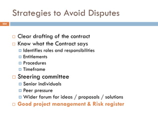 Strategies to Avoid Disputes
 Clear drafting of the contract
 Know what the Contract says
 Identifies roles and responsibilities
 Entitlements
 Procedures
 Timeframe
 Steering committee
 Senior individuals
 Peer pressure
 Wider forum for ideas / proposals / solutions
 Good project management & Risk register
204
 