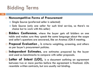 Bidding Terms
 Noncompetitive Forms of Procurement
 Single Source (preferred seller is selected)
 Sole Source (only one seller for such kind service, so there‟s no
choice but to work with this seller)
 Bidders Conference, where the buyer gets all bidders on one
table and makes sure they speak the same language about the scope
and seller‟s questions are answered, like an Aramco JOB-X meeting.
 Proposal Evaluation , is criteria weighting, screening, and others
as per buyer‟s procurement policies.
 Independent Estimates, are estimates prepared by the buyer
and used as benchmarks to compare with seller proposals.
 Letter of Intent (LOI), is a document outlining an agreement
between two or more parties before the agreement is finalized. LOIs
resemble written contracts, but are usually not binding.
206
 