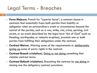 Legal Terms - Breaches
 Force Majeure, French for "superior force“, a common clause in
contracts that essentially frees both parties from liability or
obligation when an extraordinary event or circumstance beyond the
control of the parties, such as a war, strike, riot, crime, uprising, civil
unrest, or an event described by the legal term “Act of God" (such as
flooding, earthquake, or volcanic eruption), prevents one or both
parties from fulfilling their obligations under the contract.
 Contract Waiver, Waiving some of the requirements or deliberately
giving up some of party rights in the contract.
 Contract Breach (violation), Doing or not doing something that
violates contract terms.
 Contract Default (violation), Breaching the contract by not doing or
missing one the obligatory contract provisions.
207
 
