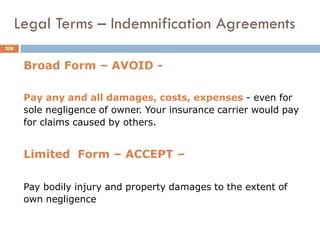Broad Form – AVOID -
Pay any and all damages, costs, expenses - even for
sole negligence of owner. Your insurance carrier would pay
for claims caused by others.
Limited Form – ACCEPT –
Pay bodily injury and property damages to the extent of
own negligence
Legal Terms – Indemnification Agreements
208
 