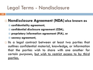 Legal Terms - Nondisclosure
 Nondisclosure Agreement (NDA) also known as
 confidentiality agreement,
 confidential disclosure agreement (CDA),
 proprietary information agreement (PIA), or
 secrecy agreement,
 Its a legal contract between at least two parties that
outlines confidential material, knowledge, or information
that the parties wish to share with one another for
certain purposes, but wish to restrict access to by third
parties.
209
 