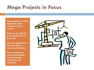 Mega Projects in Focus
Mega projects are led by
large client, prime
contractor or joint
venture
Processes are tailored
to the requirements of
the project
There are opportunity to
find new ways to
improve performance
Success depends on
new and innovative
ways to manage
uncertainty and
complexity
21
 