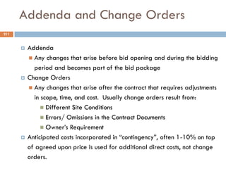Addenda and Change Orders
 Addenda
 Any changes that arise before bid opening and during the bidding
period and becomes part of the bid package
 Change Orders
 Any changes that arise after the contract that requires adjustments
in scope, time, and cost. Usually change orders result from:
 Different Site Conditions
 Errors/ Omissions in the Contract Documents
 Owner‟s Requirement
 Anticipated costs incorporated in “contingency”, often 1-10% on top
of agreed upon price is used for additional direct costs, not change
orders.
211
 