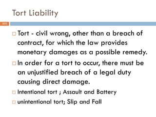 Tort Liability
 Tort - civil wrong, other than a breach of
contract, for which the law provides
monetary damages as a possible remedy.
 In order for a tort to occur, there must be
an unjustified breach of a legal duty
causing direct damage.
 Intentional tort ; Assault and Battery
 unintentional tort; Slip and Fall
212
 