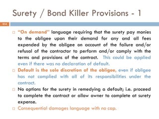  “On demand” language requiring that the surety pay monies
to the obligee upon their demand for any and all fees
expended by the obligee on account of the failure and/or
refusal of the contractor to perform and/or comply with the
terms and provisions of the contract. This could be applied
even if there was no declaration of default.
 Default is the sole discretion of the obligee, even if obligee
has not complied with all of its responsibilities under the
contract.
 No options for the surety in remedying a default; i.e. proceed
to complete the contract or allow owner to complete at surety
expense.
 Consequential damages language with no cap.
Surety / Bond Killer Provisions - 1
214
 