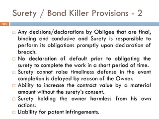 Surety / Bond Killer Provisions - 2
 Any decisions/declarations by Obligee that are final,
binding and conclusive and Surety is responsible to
perform its obligations promptly upon declaration of
breach.
 No declaration of default prior to obligating the
surety to complete the work in a short period of time.
 Surety cannot raise timeliness defense in the event
completion is delayed by reason of the Owner.
 Ability to increase the contract value by a material
amount without the surety‟s consent.
 Surety holding the owner harmless from his own
actions.
 Liability for patent infringements.
215
 