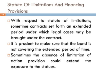 Statute Of Limitations And Financing
Provisions
 With respect to statute of limitations,
sometime contracts set forth an extended
period under which legal cases may be
brought under the contract.
 It is prudent to make sure that the bond is
not covering the extended period of time.
 Sometimes the absence of limitation of
action provision could extend the
exposure to the statues.
216
 