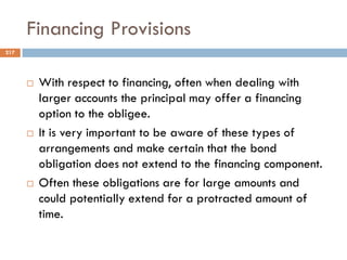Financing Provisions
 With respect to financing, often when dealing with
larger accounts the principal may offer a financing
option to the obligee.
 It is very important to be aware of these types of
arrangements and make certain that the bond
obligation does not extend to the financing component.
 Often these obligations are for large amounts and
could potentially extend for a protracted amount of
time.
217
 