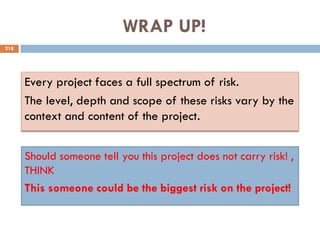 WRAP UP!
218
Every project faces a full spectrum of risk.
The level, depth and scope of these risks vary by the
context and content of the project.
Should someone tell you this project does not carry risk! ,
THINK
This someone could be the biggest risk on the project!
 
