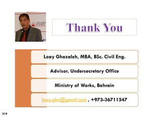 219
Loay Ghazaleh, MBA, BSc. Civil Eng.
Advisor, Undersecretary Office
Ministry of Works, Bahrain
loay.ghz@gmail.com , +973-36711547
 