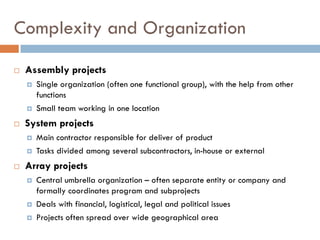 Complexity and Organization
 Assembly projects
 Single organization (often one functional group), with the help from other
functions
 Small team working in one location
 System projects
 Main contractor responsible for deliver of product
 Tasks divided among several subcontractors, in-house or external
 Array projects
 Central umbrella organization – often separate entity or company and
formally coordinates program and subprojects
 Deals with financial, logistical, legal and political issues
 Projects often spread over wide geographical area
 