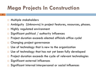 27
Mega Projects In Construction
 Multiple stakeholders
 Ambiguity (Unknowns) in project features, resources, phases.
 Highly regulated environment
 Significant political / authority influences
 Project duration exceeds elected officials office cycle!
 Changing project governance
 Use of technology that is new to the organization
 Use of technology that has not yet been fully developed
 Project duration exceeds the cycle of relevant technologies
 Significant external influences
 Significant internal interpersonal or social influences
 