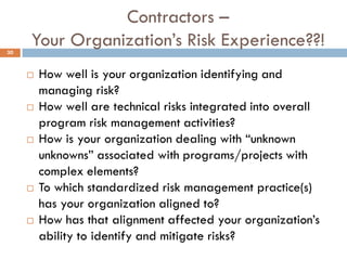 Contractors –
Your Organization‟s Risk Experience??!
 How well is your organization identifying and
managing risk?
 How well are technical risks integrated into overall
program risk management activities?
 How is your organization dealing with “unknown
unknowns” associated with programs/projects with
complex elements?
 To which standardized risk management practice(s)
has your organization aligned to?
 How has that alignment affected your organization‟s
ability to identify and mitigate risks?
30
 