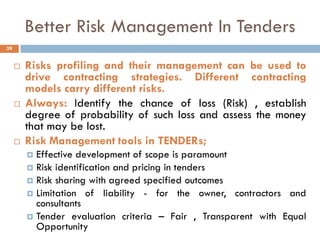 Better Risk Management In Tenders
 Risks profiling and their management can be used to
drive contracting strategies. Different contracting
models carry different risks.
 Always: Identify the chance of loss (Risk) , establish
degree of probability of such loss and assess the money
that may be lost.
 Risk Management tools in TENDERs;
 Effective development of scope is paramount
 Risk identification and pricing in tenders
 Risk sharing with agreed specified outcomes
 Limitation of liability - for the owner, contractors and
consultants
 Tender evaluation criteria – Fair , Transparent with Equal
Opportunity
39
 