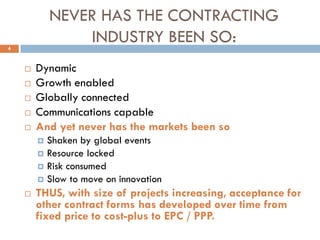 NEVER HAS THE CONTRACTING
INDUSTRY BEEN SO:
 Dynamic
 Growth enabled
 Globally connected
 Communications capable
 And yet never has the markets been so
 Shaken by global events
 Resource locked
 Risk consumed
 Slow to move on innovation
 THUS, with size of projects increasing, acceptance for
other contract forms has developed over time from
fixed price to cost-plus to EPC / PPP.
4
 
