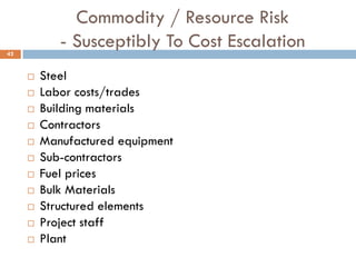 Commodity / Resource Risk
- Susceptibly To Cost Escalation
 Steel
 Labor costs/trades
 Building materials
 Contractors
 Manufactured equipment
 Sub-contractors
 Fuel prices
 Bulk Materials
 Structured elements
 Project staff
 Plant
42
 