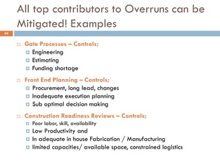 All top contributors to Overruns can be
Mitigated! Examples
 Gate Processes – Controls;
 Engineering
 Estimating
 Funding shortage
 Front End Planning – Controls;
 Procurement, long lead, changes
 Inadequate execution planning
 Sub optimal decision making
 Construction Readiness Reviews – Controls;
 Poor labor, skill, availability
 Low Productivity and
 In adequate in house Fabrication / Manufacturing
 limited capacities/ available space, constrained logistics
44
 