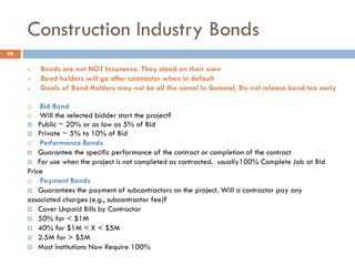 Construction Industry Bonds
 Bonds are not NOT Insurance. They stand on their own
 Bond holders will go after contractor when in default
 Goals of Bond Holders may not be all the same! In General; Do not release bond too early
 Bid Bond
 Will the selected bidder start the project?
 Public ~ 20% or as low as 5% of Bid
 Private ~ 5% to 10% of Bid
 Performance Bonds
 Guarantee the specific performance of the contract or completion of the contract
 For use when the project is not completed as contracted. usually100% Complete Job at Bid
Price
 Payment Bonds
 Guarantees the payment of subcontractors on the project. Will a contractor pay any
associated charges (e.g., subcontractor fee)?
 Cover Unpaid Bills by Contractor
 50% for < $1M
 40% for $1M < X < $5M
 2.5M for > $5M
 Most Institutions Now Require 100%
48
 