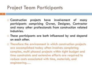Project Team Participants
 Construction projects have involvement of many
participants comprising Owner, Designer, Contractor
and many other professionals from construction related
industries.
 These participants are both influenced by and depend
on each other.
 Therefore the environment in which construction projects
are accomplished today often involves completing
complex, multi phased projects within tight budget and
time constraints and extensive efforts are required to
reduce costs associated with time, materials, and
engineering….
5
 