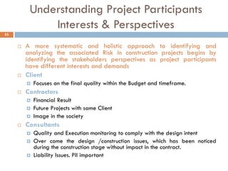 Understanding Project Participants
Interests & Perspectives
 A more systematic and holistic approach to identifying and
analyzing the associated Risk in construction projects begins by
identifying the stakeholders perspectives as project participants
have different interests and demands
 Client
 Focuses on the final quality within the Budget and timeframe.
 Contractors
 Financial Result
 Future Projects with same Client
 Image in the society
 Consultants
 Quality and Execution monitoring to comply with the design intent
 Over come the design /construction issues, which has been noticed
during the construction stage without impact in the contract.
 Liability Issues. PII important
53
 