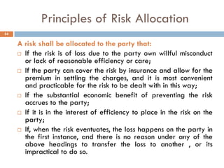 Principles of Risk Allocation
A risk shall be allocated to the party that:
 If the risk is of loss due to the party own willful misconduct
or lack of reasonable efficiency or care;
 If the party can cover the risk by insurance and allow for the
premium in settling the charges, and it is most convenient
and practicable for the risk to be dealt with in this way;
 If the substantial economic benefit of preventing the risk
accrues to the party;
 If it is in the interest of efficiency to place in the risk on the
party;
 If, when the risk eventuates, the loss happens on the party in
the first instance, and there is no reason under any of the
above headings to transfer the loss to another , or its
impractical to do so.
54
 