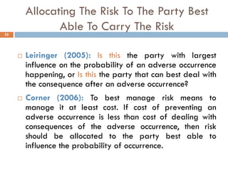 Allocating The Risk To The Party Best
Able To Carry The Risk
 Leiringer (2005): Is this the party with largest
influence on the probability of an adverse occurrence
happening, or Is this the party that can best deal with
the consequence after an adverse occurrence?
 Corner (2006): To best manage risk means to
manage it at least cost. If cost of preventing an
adverse occurrence is less than cost of dealing with
consequences of the adverse occurrence, then risk
should be allocated to the party best able to
influence the probability of occurrence.
55
 