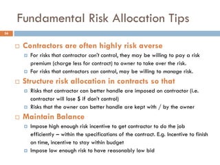 Fundamental Risk Allocation Tips
 Contractors are often highly risk averse
 For risks that contractor can’t control, they may be willing to pay a risk
premium (charge less for contract) to owner to take over the risk.
 For risks that contractors can control, may be willing to manage risk.
 Structure risk allocation in contracts so that
 Risks that contractor can better handle are imposed on contractor (i.e.
contractor will lose $ if don‟t control)
 Risks that the owner can better handle are kept with / by the owner
 Maintain Balance
 Impose high enough risk incentive to get contractor to do the job
efficiently – within the specifications of the contract. E.g. Incentive to finish
on time, incentive to stay within budget
 Impose low enough risk to have reasonably low bid
56
 