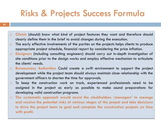 Risks & Projects Success Formula
 Clients (should) know what kind of project features they want and therefore should
clearly define them in the brief to avoid changes during the execution.
 The early effective involvements of the parties on the projects helps clients to produce
appropriate project schedule, financial report by considering the price inflation.
 Designers (including consulting engineers) should carry out in-depth investigation of
site conditions prior to the design works and employ effective mechanism to articulate
the clients‟ needs.
 Bureaucracy Authorities Could create a swift environment to support the project
development while the project team should always maintain close relationship with the
government officers to shorten the time for approvals.
 To keep the construction work on track, experienced professionals need to be
assigned in the project as early as possible to make sound preparations for
developing valid construction programs.
 The systematic approach would assist the stockholders /managers‟ to manage
and resolve the potential risks at various stages of the project and take decisions
to drive the project team to goal and complete the construction projects on time
with profit.
61
 