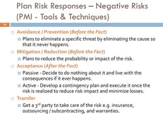 Plan Risk Responses – Negative Risks
(PMI - Tools & Techniques)
 Avoidance / Prevention (Before the Fact)
 Plans to eliminate a specific threat by eliminating the cause so
that it never happens.
 Mitigation / Reduction (Before the Fact)
 Plans to reduce the probability or impact of the risk.
 Acceptance (After the Fact)
 Passive - Decide to do nothing about it and live with the
consequences if it ever happens.
 Active - Develop a contingency plan and execute it once the
risk is realized to reduce risk impact and minimize losses.
 Transfer
 Get a 3rd party to take care of the risk e.g. insurance,
outsourcing / subcontracting, and warranties.
76
 