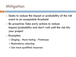 Mitigation
 Seeks to reduce the impact or probability of the risk
event to an acceptable threshold
 Be proactive: Take early actions to reduce
impact/probability and don‟t wait until the risk hits
your project
 Examples:
 Staging - More testing - Prototype
 Redundancy planning
 Use more qualified resources
78
 