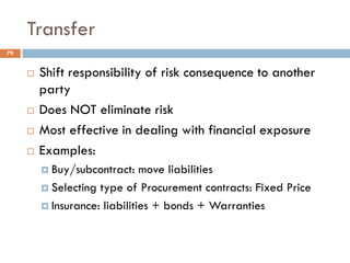 Transfer
 Shift responsibility of risk consequence to another
party
 Does NOT eliminate risk
 Most effective in dealing with financial exposure
 Examples:
 Buy/subcontract: move liabilities
 Selecting type of Procurement contracts: Fixed Price
 Insurance: liabilities + bonds + Warranties
79
 