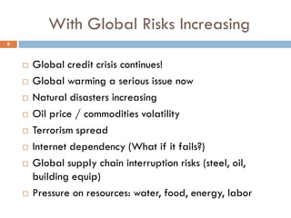 With Global Risks Increasing
 Global credit crisis continues!
 Global warming a serious issue now
 Natural disasters increasing
 Oil price / commodities volatility
 Terrorism spread
 Internet dependency (What if it fails?)
 Global supply chain interruption risks (steel, oil,
building equip)
 Pressure on resources: water, food, energy, labor
8
 