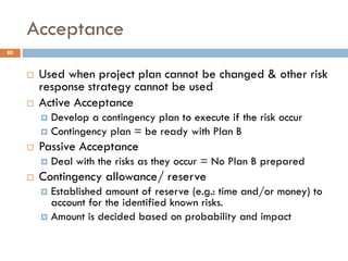 Acceptance
 Used when project plan cannot be changed & other risk
response strategy cannot be used
 Active Acceptance
 Develop a contingency plan to execute if the risk occur
 Contingency plan = be ready with Plan B
 Passive Acceptance
 Deal with the risks as they occur = No Plan B prepared
 Contingency allowance/ reserve
 Established amount of reserve (e.g.: time and/or money) to
account for the identified known risks.
 Amount is decided based on probability and impact
80
 