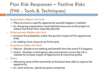 Plan Risk Responses – Positive Risks
(PMI - Tools & Techniques)
 Exploitation (Before the Fact)
 Plans to ensure a specific opportunity actually happens / realized.
 Ex: Assigning organization most talented resources to the project to
reduce cost lower than originally planned
 Enhancement (Before the Fact)
 Increase the probability and/or the positive impact of the opportunity
(risk)
 Ex: Adding more resources to finish early
 Acceptance (After the Fact)
 Passive - Decide to do nothing and benefit from the event if it happens.
 Active - Develop a contingency plan and execute it once the risk is
realized to increase impact of opportunity & maximize profits.
 Share
 Allocating some of the ownership to third part best able to capture the
opportunity
 Ex: Joint ventures, special-purpose companies
81
 