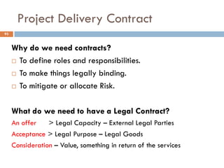 Project Delivery Contract
Why do we need contracts?
 To define roles and responsibilities.
 To make things legally binding.
 To mitigate or allocate Risk.
What do we need to have a Legal Contract?
An offer > Legal Capacity – External Legal Parties
Acceptance > Legal Purpose – Legal Goods
Consideration – Value, something in return of the services
93
 
