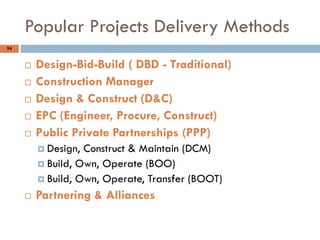94
 Design-Bid-Build ( DBD - Traditional)
 Construction Manager
 Design & Construct (D&C)
 EPC (Engineer, Procure, Construct)
 Public Private Partnerships (PPP)
 Design, Construct & Maintain (DCM)
 Build, Own, Operate (BOO)
 Build, Own, Operate, Transfer (BOOT)
 Partnering & Alliances
Popular Projects Delivery Methods
 