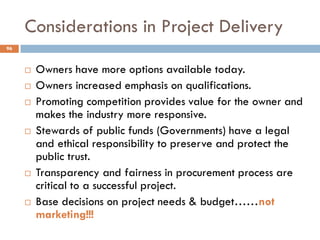 Considerations in Project Delivery
 Owners have more options available today.
 Owners increased emphasis on qualifications.
 Promoting competition provides value for the owner and
makes the industry more responsive.
 Stewards of public funds (Governments) have a legal
and ethical responsibility to preserve and protect the
public trust.
 Transparency and fairness in procurement process are
critical to a successful project.
 Base decisions on project needs & budget……not
marketing!!!
96
 