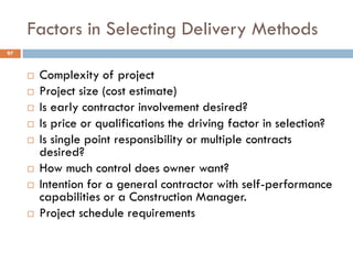 Factors in Selecting Delivery Methods
 Complexity of project
 Project size (cost estimate)
 Is early contractor involvement desired?
 Is price or qualifications the driving factor in selection?
 Is single point responsibility or multiple contracts
desired?
 How much control does owner want?
 Intention for a general contractor with self-performance
capabilities or a Construction Manager.
 Project schedule requirements
97
 