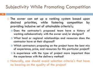 Subjectivity While Promoting Competition
 The owner can set up a ranking system based upon
desired priorities, while fostering competition by
providing inclusive set of attainable criteria's;
 Does the contractor‟s proposed team have a history of
working collaboratively with the owner and/or designer?
 What local or regional relationships and resources does the
contractor have at their disposal?
 Which contractors proposing on the project have the best mix
of experience, price, and resources for this particular project?
 Is experience with the type of project more important than
the experience with the delivery method!
 Naturally, one should avoid selection criteria's that have
no bearing on the quality of the project!
98
 