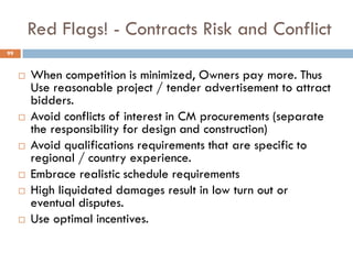 Red Flags! - Contracts Risk and Conflict
 When competition is minimized, Owners pay more. Thus
Use reasonable project / tender advertisement to attract
bidders.
 Avoid conflicts of interest in CM procurements (separate
the responsibility for design and construction)
 Avoid qualifications requirements that are specific to
regional / country experience.
 Embrace realistic schedule requirements
 High liquidated damages result in low turn out or
eventual disputes.
 Use optimal incentives.
99
 