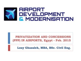 PRIVATIZATION AND CONCESSIONS
(PPP) IN AIRPORTS, Egypt - Feb. 2015
Loay Ghazaleh, MBA, BSc. Civil Eng.
1
 
