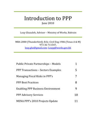 Introduction to PPP
                       June 2010


    Loay Ghazaleh, Advisor – Ministry of Works, Bahrain


MBA 2000 (Thunderbird); B.Sc. Civil Eng 1986 (Texas A & M)
                   973 36 711547,
       loay.ghz@gmail.com; Loayg@works.gov.bh




Public Private Partnerships – Models                 1
PPP Transactions – Sectors Examples                  5
Managing Fiscal Risks in PPP’s                       7
PPP Best Practices                                   8
Enabling PPP Business Environment                    9
PPP Advisory Services                                10
MENA PPP’s 2010 Projects Update                      11
 