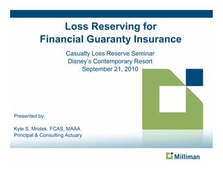Loss Reserving for
                              g
           Financial Guaranty Insurance
                      Casualty Loss Reserve Seminar
                      Disney’s Contemporary Resort
                          September 21, 2010




Presented by:
           y

Kyle S. Mrotek, FCAS, MAAA
Principal & Consulting Actuary
 
