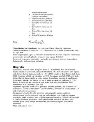 la Ordende Santa Ana
 Caballerode terceraclase de la
Ordende San Vladimir
 Orderof SaintAnna,2nd class
 Orderof SaintAnna,3rd class
 Orderof SaintStanislaus,1st
class
 Orderof SaintStanislaus,2nd
class
 Orderof SaintStanislaus,3rd
class
 Orderof St.Vladimir,4thclass
Firma
Nikolái Ivánovich Lobachevski (en caracteres cirílicos: Никола́й Ива́нович
Лобаче́вский) (1 de diciembre de 1792 - 24 de febrero de 1856) fue un matemático ruso
del siglo XIX.
Entre sus principales logros se encuentra la demostración de varias conjeturas relacionadas
con el cálculo tensorial aplicados a vectores en el espacio de Hilbert.
Fue uno de los primeros matemáticos que aplicó un tratamiento crítico a los postulados
fundamentales de la geometría euclidiana.
Biografía
Lobachevski nació en Nizhni Nóvgorod Rusia el 1 de diciembre de el año 1792 en r.
Estudió en el Gimnasium de Kazán desde 1802 hasta 1807. Con solo catorce años ingresa
en la Universidad de Kazán, cursando de 1807 a 1811. Enseñó en dicha Universidad desde
1812, obteniendo el título de catedrático en 1816. Fue elegido en el año 1827 rector de la
Universidad de Kazán, siendo un centro modelo de enseñanza superior de aquel tiempo.1
Lobachevski informó, por primera vez, de su nueva geometría no euclidiana el 23 de
febrero de 1826, con una conferencia en la sesión de la Sección de ciencias físico-
matemáticas de la Universidad de Kazán.
La primera exposición escrita de los principios de dicha geometría, fue la memoria de
Lobachevski «Sobre los fundamentos de la Geometría», publicada en los años 1829-1830
en la revista Boletín de Kazán.2
Las ideas de Lobachevski sobre geometría eran demasiado audaces y diferían
ostensiblemente con los puntos de vista que predominaban en la ciencia de entonces,
obteniendo juicios negativos tanto en Rusia como en el extranjero. Lobachevski prosiguió
el estudio del sistema geométrico creado por él dado la justeza de sus deducciones.
También posee varios trabajos fundamentales en la rama del álgebra y del análisis
matemático.
Murió en Kazán en 1856.
 