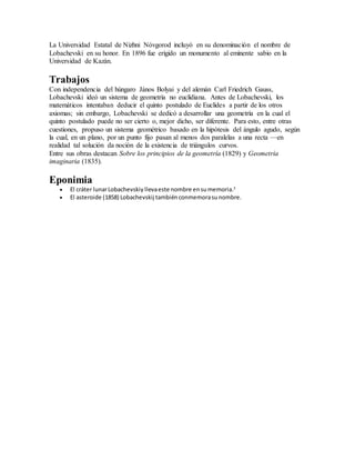 La Universidad Estatal de Nizhni Nóvgorod incluyó en su denominación el nombre de
Lobachevski en su honor. En 1896 fue erigido un monumento al eminente sabio en la
Universidad de Kazán.
Trabajos
Con independencia del húngaro János Bolyai y del alemán Carl Friedrich Gauss,
Lobachevski ideó un sistema de geometría no euclidiana. Antes de Lobachevski, los
matemáticos intentaban deducir el quinto postulado de Euclides a partir de los otros
axiomas; sin embargo, Lobachevski se dedicó a desarrollar una geometría en la cual el
quinto postulado puede no ser cierto o, mejor dicho, ser diferente. Para esto, entre otras
cuestiones, propuso un sistema geométrico basado en la hipótesis del ángulo agudo, según
la cual, en un plano, por un punto fijo pasan al menos dos paralelas a una recta —en
realidad tal solución da noción de la existencia de triángulos curvos.
Entre sus obras destacan Sobre los principios de la geometría (1829) y Geometría
imaginaria (1835).
Eponimia
 El cráter lunarLobachevskiy llevaeste nombre ensumemoria.3
 El asteroide (1858) Lobachevskij tambiénconmemorasunombre.
 