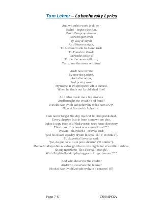Tom Lehrer – Lobachevsky Lyrics
Pages 7-8 CSH/APCSA
And when his work is done -
Haha! - begins the fun.
From Dnepropetrovsk
To Petropavlovsk,
By way of Iliysk,
And Novorossiysk,
To Alexandrovsk to Akmolinsk
To Tomsk to Omsk
To Pinsk to Minsk
To me the news will run,
Yes, to me the news will run!
And then I write
By morning, night,
And afternoon,
And pretty soon
My name in Dnepropetrovsk is cursed,
When he finds out I published first!
And who made me a big success
And brought me wealth and fame?
Nicolai Ivanovich Lobachevsky is his name. Oy!
Nicolai Ivanovich Lobache...
I am never forget the day my first book is published.
Every chapter I stole from somewhere else.
Index I copy from old Vladivostok telephone directory.
This book, this book was sensational!***
Pravda - ah, Pravda - Pravda said:
"Jeel beel kara ogoday blyum blocha jeli," ("It stinks").
But Izvestia! Izvestia said:
"Jai, do gudoo sun sai pere shcum," ("It stinks").
Metro-Goldwyn-Moskva bought the movie rights for six million rubles,
Changing title to 'The Eternal Triangle',
With Brigitte Bardot playing part of hypotenuse.****
And who deserves the credit?
And who deserves the blame?
Nicolai Ivanovich Lobachevsky is his name! OY!
 