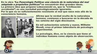 En la obra “La Ponerología Política: una ciencia de la naturaleza del mal
adaptada a propósitos políticos” se encuentran diez grandes ideas.
La primera idea que propone Lobaczweski es, que la “civilización
occidental”, es una sociedad psicológicamente ignorante.
Por lo que no es suficientemente resistente al mal que nace más allá de la
consciencia humana.
Afirma que la verdad oculta de la naturaleza
humana, comienza a buscarse en la década de
los setenta del siglo diecinueve.
En mil ochocientos setenta y nueve, Wilhelm
Wundt, crea el primer laboratorio de psicología
experimental.
La psicología, dice, es la ciencia que tiene al
individuo humano como objeto de observación.
 