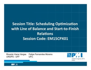 Session	
  Title:	
  Scheduling	
  Op�miza�on	
  
with	
  Line	
  of	
  Balance	
  and	
  Start-­‐to-­‐Finish	
  
Rela�ons	
  	
  
Session	
  Code:	
  EM15CPX01	
  
Ricardo Viana Vargas
UNOPS - UFF
Felipe Fernandes Moreira
UFC
 