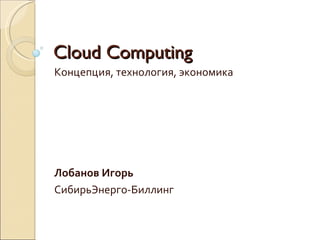 Cloud Computing Концепция, технология, экономика Лобанов Игорь СибирьЭнерго-Биллинг 